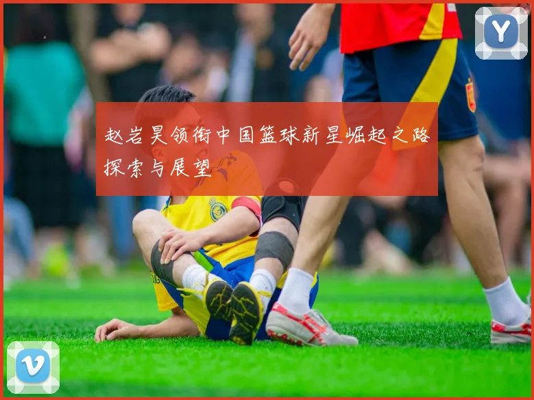赵岩昊领衔中国篮球新星崛起之路探索与展望
